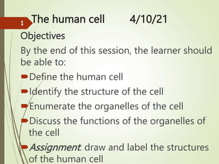 The human cell 4/10/21
Objectives
By the end of this session, the learner should
be able to:
Define the human cell
Identify the structure of the cell
Enumerate the organelles of the cell
Discuss the functions of the organelles of
the cell
Assignment: draw and label the structures
of the human cell
1
 