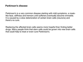 Parkinson's is a very common disease starting with mild symptoms, a mask-
like face, stiffness and tremors until sufferers eventually become immobile.
It is caused by a slow deterioration of certain brain cells (neurons) and
there's no cure.
Replacing the affected brain cells seems more hopeful than finding better
drugs. Many people think that stem cells could be grown into new brain cells
that could help to treat or even cure Parkinson's.
Parkinson's disease
 