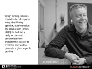 •design thinking combines
characteristics of empathy,
integrative thinking,
optimism, experimentalism,
and collaboration (Brown,
2008). To think like a
designer, one must
demonstrate these
characteristics in order to
create for others within
parameters, given a specific
deadline.
 