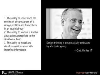1. The ability to understand the
context of circumstances of a
design problem and frame them
in an insightful way
2. The ability to work at a level of
abstraction appropriate to the
situation at hand
3. The ability to model and
visualize solutions even with
imperfect information – Chris Conley, IIT
Design thinking is design activity embraced
by a broader group.
 
