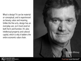 Tim Brown, IDEO
What is design? It can be material
or conceptual, and is experienced
as beauty, value and meaning.
Unlike the fine arts, design has an
everyday use, so it must excel at
both form and function. It's also
intellectual property and cultural
capital, which is why it ladders the
entire economic value chain.
Patrick Whitney
 