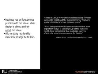 “There is a huge river of misunderstanding between
the design world and the business world. You have
to start building a bridge between them.”
“What designers need to learn–and this is the most
important thing– is the language of the business
world. Only by learning that language can you
effectively voice the arguments for design.”
–Peter Gorb, London Business School, 1993
•business has an fundamental
problem with the future, while
design is almost entirely
about the future
•this yin-yang relationship
makes for strange bedfellows
 