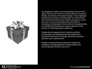 As designers, realism and practicality are survival
skills. But we don’t have to cynical about the ends of
design. Cynicism is the great enemy. I was originally
trained as an artist, and then later on I discovered
the world of business, and I liked it, because I could
see it as a form of conceptual art, like that of
Duchamp or Baldessari. Done well and imaginatively,
it’s powerfully beneﬁcial to many interests. Done
poorly, it’s stultifying and rapacious.
Design blends aspects of art, science and the
humanities, and therefore has the capacity to
humanize the world of things: products, services,
systems, and experiences.
Design’s rising inﬂuence raises the stakes for
designers, bringing greater responsibility and
accountability. Are you up for it?
 