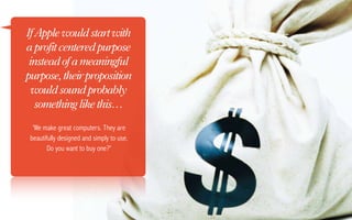 If Apple would start with
a profit centered purpose
 instead of a meaningful
purpose, their proposition
  would sound probably
   something like this…
  'We make great computers. They are
 beautifully designed and simply to use.
        Do you want to buy one?'
 