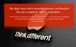 But Apple starts with a meaningful purpose and therefore
      they got a completely different proposition…
'We believe that in everything we do, we have to challenge the status quo. The way we do this, is by designing
         our products beautifully and making them easy to use. We just happen to make computers.
                                          Do you want to buy one?'
 