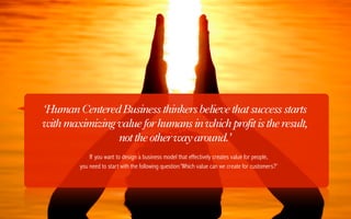 ‘Human Centered Business thinkers believe that success starts
with maximizing value for humans in which profit is the result,
                not the other way around.’
            If you want to design a business model that effectively creates value for people,
        you need to start with the following question:’Which value can we create for customers?’
 