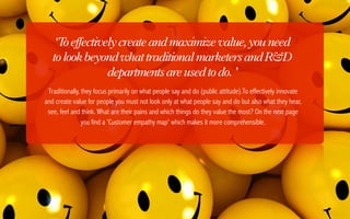 ‘T effectively create and maximize value, you need
      o
   to look beyond what traditional marketers and R&D
                departments are used to do. ’
 Traditionally, they focus primarily on what people say and do (public attitude).To effectively innovate
and create value for people you must not look only at what people say and do but also what they hear,
 see, feel and think. What are their pains and which things do they value the most? On the next page
                you find a 'Customer empathy map' which makes it more comprehensible.
 