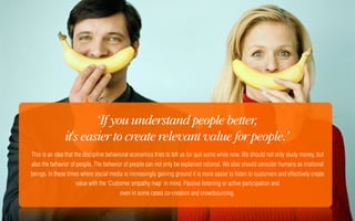 ‘If you understand people better,
                it's easier to create relevant value for people.’
This is an idea that the discipline behavioral economics tries to tell us for quit some while now. We should not only study money, but
also the behavior of people. The behavior of people can not only be explained rational. We also should consider humans as irrational
beings. In these times where social media is increasingly gaining ground it is more easier to listen to customers and effectively create
                     value with the 'Customer empathy map' in mind. Passive listening or active participation and
                                         even in some cases co-creation and crowdsourcing.
 
