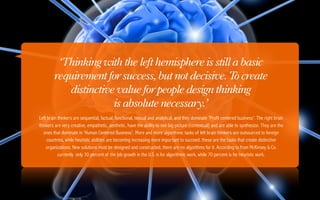 ‘Thinking with the left hemisphere is still a basic
        requirement for success, but not decisive. T create
                                                     o
           distinctive value for people design thinking
                      is absolute necessary.’
Left brain thinkers are sequential, factual, functional, textual and analytical, and they dominate 'Profit centered business'. The right brain
thinkers are very creative, empathetic, aesthetic, have the ability to see big picture (contextual) and are able to synthesize. They are the
   ones that dominate in 'Human Centered Business'. More and more algorithmic tasks of left brain thinkers are outsourced to foreign
    countries, while heuristic abilities are becoming increasing more important to succeed. these are the tasks that create distinctive
    organizations. New solutions must be designed and constructed, there are no algorithms for it. According to from McKinsey & Co.
           currently only 30 percent of the job growth in the U.S. is for algorithmic work, while 70 percent is for heuristic work.
 