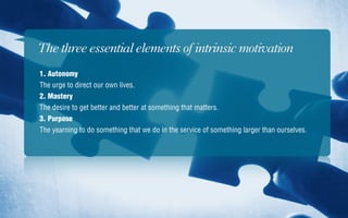 The three essential elements of intrinsic motivation
1. Autonomy
The urge to direct our own lives.
2. Mastery
The desire to get better and better at something that matters.
3. Purpose
The yearning to do something that we do in the service of something larger than ourselves.
 