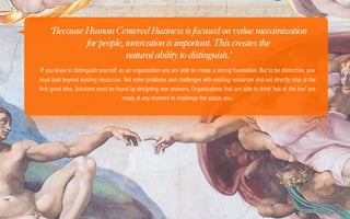 ‘Because Human Centered Business is focused on value maximization
              for people, innovation is important. This creates the
                          natural ability to distinguish.’
 If you know to distinguish yourself as an organization you are able to create a strong foundation. But to be distinctive, you
must look beyond existing resources. Not solve problems and challenges with existing resources and not directly stop at the
first good idea. Solutions must be found by designing new answers. Organizations that are able to think 'out of the box' are
                                      ready at any moment to challenge the status qou.
 