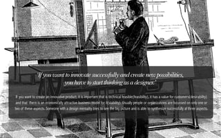 ‘If you want to innovate successfully and create new possibilities,
                            you have to start thinking as a designer.’

 If you want to create an innovative product, it is important that is technical feasible(feasibility), it has a value for customers(desirability)
 and that there is an economically attractive business model for it(viability). Usually people or organizations are focussed on only one or
two of these aspects. Someone with a design mentality tries to see the big picture and is able to synthesize successfully al three aspects.
 