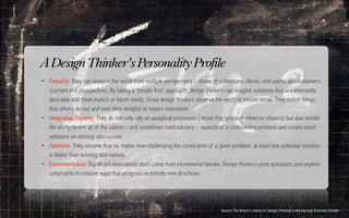 A Design Thinker’s Personality Profile
• Empathy: They can imagine the world from multiple perspectives – those of colleagues. clients, end users, and customers
    (current and prospective). By taking a ‘people first’ approach, design thinkers can imagine solutions that are inherently
    desirable and meet explicit or latent needs. Great design thinkers observe the world in minute detail. They notice things
    that others do not and user their insights to inspire innovation.
•   Integrative Thinking: They do not only rely on analytical processes ( those that produce either/or choices) but also exhibit
    the ability to see all of the salient – and sometimes contradictory – aspects of a confounding problem and create novel
    solutions on existing alternatives.
•   Optimism: They assume that no matter how challenging the constraints of a given problem, at least one potential solution
    is better than existing alternatives.
•   Experimentalism: Significant innovations don’t come from incremental tweaks. Design thinkers pose questions and explore
    constraints in creative ways that progress in entirely new directions.


•
                                                                                  Source: Tim Brown's article on Design Thinking in the Harvard Business Review
 