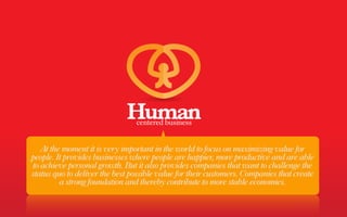 At the moment it is very important in the world to focus on maximizing value for
people. It provides businesses where people are happier, more productive and are able
to achieve personal growth. But it also provides companies that want to challenge the
status quo to deliver the best possible value for their customers. Companies that create
         a strong foundation and thereby contribute to more stable economies.
 