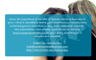 Given the importance of the idea of Human Centered business to
grow, I find it valuable to receive your contribution. I would like to
 invite everyone to contribute in any form whatsoever. Input for
      this presentation, case studies, good stories for the blog
   (www.humancenteredbusiness.com), every contribution is
                       valuable and welcome!

                      Robert van Geenhuizen
                info@humancenteredbusiness.com
                http://www.twitter.com/hcbusiness
 