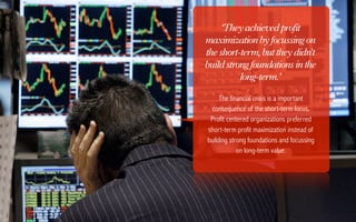 ‘They achieved profit
maximization by focussing on
the short-term, but they didn't
build strong foundations in the
          long-term.’

     The financial crisis is a important
  consequence of the short-term focus.
 Profit centered organizations preferred
short-term profit maximization instead of
building strong foundations and focussing
            on long-term value.
 