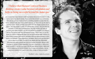 ‘I believe that Human Centered Business
 thinking creates value beyond calculation and
helps us being successful beyond the status quo.’
It is in everybody's best interest to build organizations that are not focussed on profit,
 but on maximizing value for people. Organizations that primarily focus on the long-
  term and see profit as a result of creating something valuable for people. Not only
human centered in the value that is created(outcome), but also in the way the value is
 created(process). Human centered organizations don't see people as pawns but as
 players. They treat people as people and motivate them intrinsic. They give them the
     possibility to direct there work(autonomy), they help people to get better in
 something that matters(mastery) and they give people the possibility to do things in
  service of something larger then themselves(purpose). I believe that if you do this,
 people are willing to challenge the status quo and want to design better solutions. In
 these Human Centered organizations, innovation will be an ongoing process in every
aspect of the business. These organizations are leaders, they are the ones that others
     have to adjust to and follow. Because of their design spirit they differentiate
  themselves with better products that have an embedded promotion. Money is still
 important for success in these organization, but it isn't a guarantee or stating point.
 Being successful is not only a privilege of the left brain rational thinkers. Right brain
   minded people that are heuristic thinkers, love to create and synthesize, that are
    creative and emphatic have equal or even better changes on being successful.


                                               Robert van Geenhuizen
 