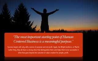 ‘The most important starting point of Human
        Centered Business is a meaningful purpose.’
Success begins with why, with a sense of purpose and not profit. Apple, the Wright brothers, or Martin
 Luther King, they all share a strong drive that distinguishes them and helps them to be successful. A
                drive that goes beyond the outcome of value creation for people, profit.
 