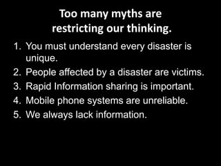 Too many myths are
         restricting our thinking.
1. You must understand every disaster is
   unique.
2. People affected by a disaster are victims.
3. Rapid Information sharing is important.
4. Mobile phone systems are unreliable.
5. We always lack information.
 