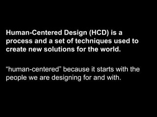 Human-Centered Design (HCD) is a
process and a set of techniques used to
create new solutions for the world.

“human-centered” because it starts with the
people we are designing for and with.
 