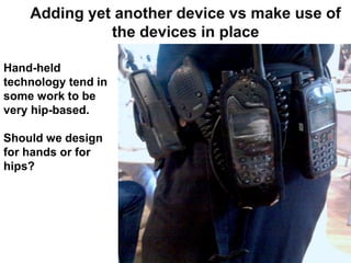 Adding yet another device vs make use of
              the devices in place

Hand-held
technology tend in
some work to be
very hip-based.

Should we design
for hands or for
hips?
 