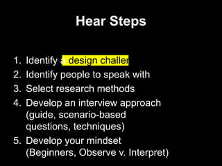 Hear Steps

1. Identify a design challenge
2. Identify people to speak with
3. Select research methods
4. Develop an interview approach
   (guide, scenario-based
   questions, techniques)
5. Develop your mindset
   (Beginners, Observe v. Interpret)
 