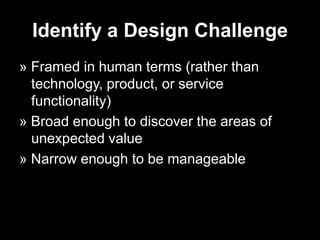 Identify a Design Challenge
» Framed in human terms (rather than
  technology, product, or service
  functionality)
» Broad enough to discover the areas of
  unexpected value
» Narrow enough to be manageable
 