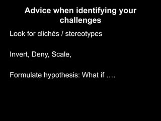 Advice when identifying your
            challenges
Look for clichés / stereotypes

Invert, Deny, Scale,

Formulate hypothesis: What if ….
 
