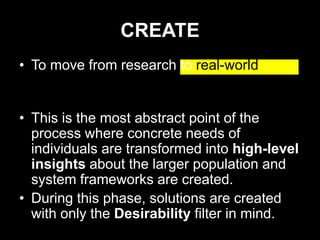 CREATE
• To move from research to real-world
  solutions.

• This is the most abstract point of the
  process where concrete needs of
  individuals are transformed into high-level
  insights about the larger population and
  system frameworks are created.
• During this phase, solutions are created
  with only the Desirability filter in mind.
 