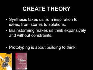 CREATE THEORY
• Synthesis takes us from inspiration to
  ideas, from stories to solutions.
• Brainstorming makes us think expansively
  and without constraints.

• Prototyping is about building to think.
 
