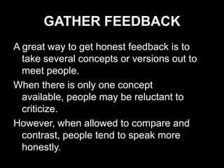 GATHER FEEDBACK
A great way to get honest feedback is to
  take several concepts or versions out to
  meet people.
When there is only one concept
  available, people may be reluctant to
  criticize.
However, when allowed to compare and
  contrast, people tend to speak more
  honestly.
 