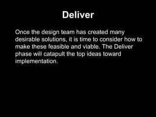 Deliver
Once the design team has created many
desirable solutions, it is time to consider how to
make these feasible and viable. The Deliver
phase will catapult the top ideas toward
implementation.
 