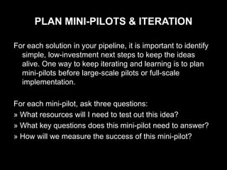 PLAN MINI-PILOTS & ITERATION

For each solution in your pipeline, it is important to identify
  simple, low-investment next steps to keep the ideas
  alive. One way to keep iterating and learning is to plan
  mini-pilots before large-scale pilots or full-scale
  implementation.

For each mini-pilot, ask three questions:
» What resources will I need to test out this idea?
» What key questions does this mini-pilot need to answer?
» How will we measure the success of this mini-pilot?
 