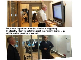 We should pay alot of attention of what is happening
in a locality when we boldly suggest that ”smart” technology
will be such a great improvement.
 