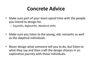 Concrete Advice
• Make sure part of your team spend time with the people
  you intend to design for.
   – Dayshifts, Nightshifts, Weekend shifts


• Make sure you listen to the young, old, romantic as well
  as the skeptical individuals.

• Never design what someone tell you to do, but listen to
  what they say and then craft the design choices in an
  explorative journey with these individuals.
 