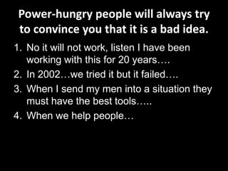 Power-hungry people will always try
to convince you that it is a bad idea.
1. No it will not work, listen I have been
   working with this for 20 years….
2. In 2002…we tried it but it failed….
3. When I send my men into a situation they
   must have the best tools…..
4. When we help people…
 