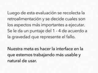 Luego de esta evaluación se recolecta la
retroalimentación y se decide cuales son
los aspectos más importantes a ejecutar.
Se le da un puntaje del 1 - 4 de acuerdo a
la gravedad que represente el fallo.
Nuestra meta es hacer la interface en la
que estemos trabajando más usable y
natural de usar.
 