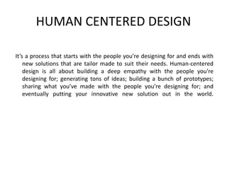 HUMAN CENTERED DESIGN
It’s a process that starts with the people you’re designing for and ends with
new solutions that are tailor made to suit their needs. Human-centered
design is all about building a deep empathy with the people you’re
designing for; generating tons of ideas; building a bunch of prototypes;
sharing what you’ve made with the people you’re designing for; and
eventually putting your innovative new solution out in the world.
 