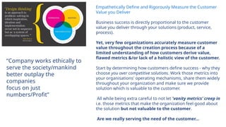 Empathetically Define and Rigorously Measure the Customer
Value you Deliver
Business success is directly proportional to the customer
value you deliver through your solutions (product, service,
process).
Yet, very few organizations accurately measure customer
value throughout the creation process because of a
limited understanding of how customers derive value,
flawed metrics &/or lack of a holistic view of the customer.
Start by determining how customers define success - why they
choose you over competitive solutions. Work those metrics into
your organisations' operating mechanisms, share them widely
throughout your organization and make sure we provide
solution which is valuable to the customer.
All while being extra careful to not let 'vanity metrics' creep in
i.e. those metrics that make the organization feel good about
the solution but not valuable to the customer.
Are we really serving the need of the customer…
“Company works ethically to
serve the society/mankind
better outplay the
companies
focus on just
numbers/Profit”
 