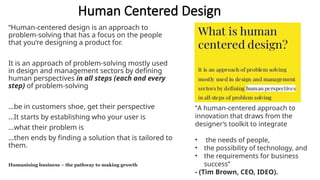 Human Centered Design
“Human-centered design is an approach to
problem-solving that has a focus on the people
that you’re designing a product for.
It is an approach of problem-solving mostly used
in design and management sectors by defining
human perspectives in all steps (each and every
step) of problem-solving
…be in customers shoe, get their perspective
…It starts by establishing who your user is
…what their problem is
…then ends by finding a solution that is tailored to
them.
Humanising business – the pathway to making growth
“A human-centered approach to
innovation that draws from the
designer’s toolkit to integrate
• the needs of people,
• the possibility of technology, and
• the requirements for business
success”
- (Tim Brown, CEO, IDEO).
 