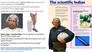 Former president A.P.J. Abdul Kalam was concerned
about people with disability
and along with his team developed lightweight
prosthetics from space-age
material to enable disabled children to walk easily.
Space Age : Carbon fiber has long been considered
one of those space age
materials often reserved for high-end sports cars, the
space shuttle
and other products out of reach for the average
consumer
Kalam concerned about disabled, developed lightweight prosth
etics | Science News | Zee News (india.com)
 