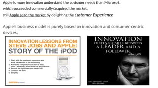 Apple is more innovation understand the customer needs than Microsoft,
which succeeded commercially/acquired the market,
still Apple Lead the market by delighting the Customer Experience
Apple's business model is purely based on innovation and consumer-centric
devices.
 