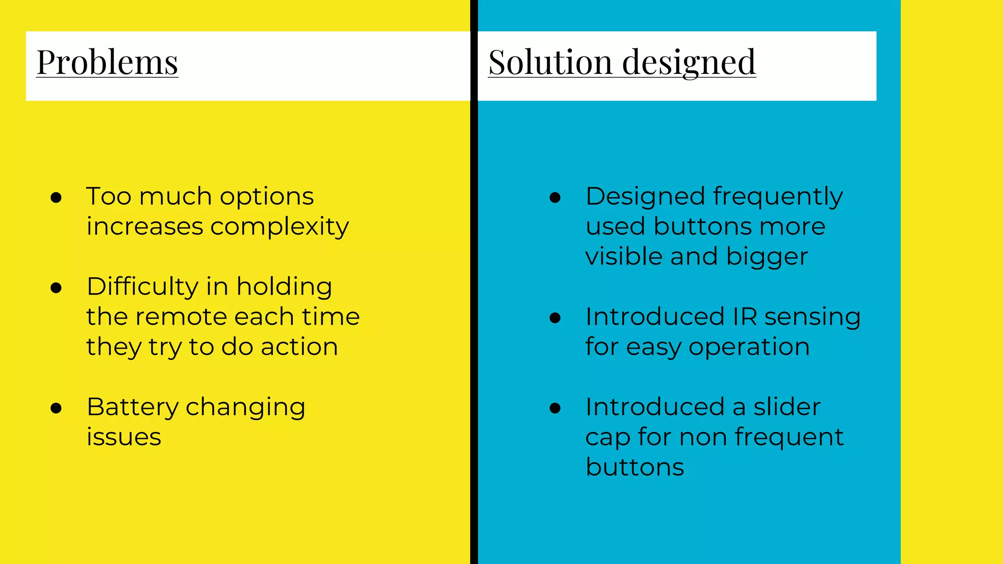 Problems
● Too much options
increases complexity
● Difficulty in holding
the remote each time
they try to do action
● Battery changing
issues
Solution designed
● Designed frequently
used buttons more
visible and bigger
● Introduced IR sensing
for easy operation
● Introduced a slider
cap for non frequent
buttons
 