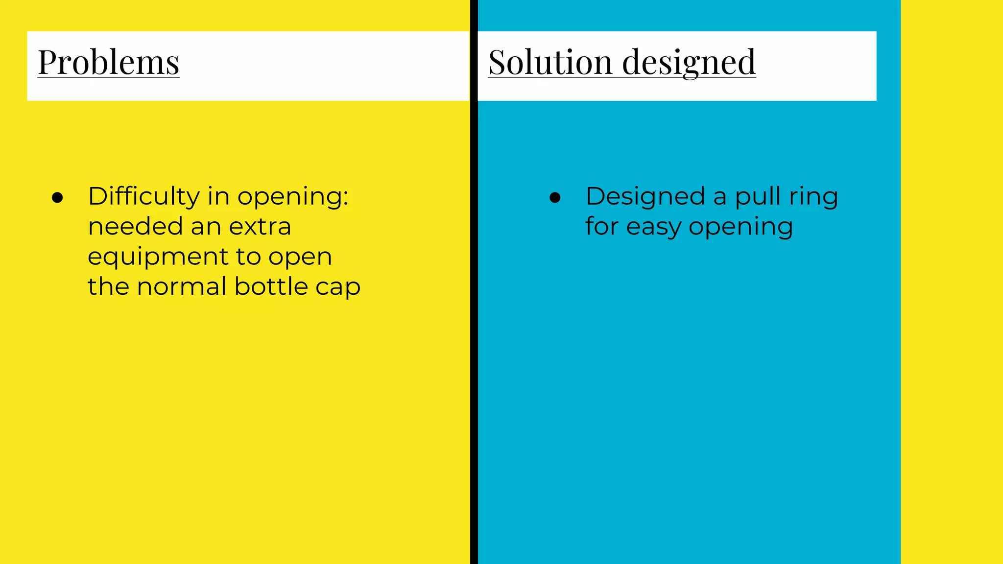 Problems
● Difficulty in opening:
needed an extra
equipment to open
the normal bottle cap
Solution designed
● Designed a pull ring
for easy opening
 