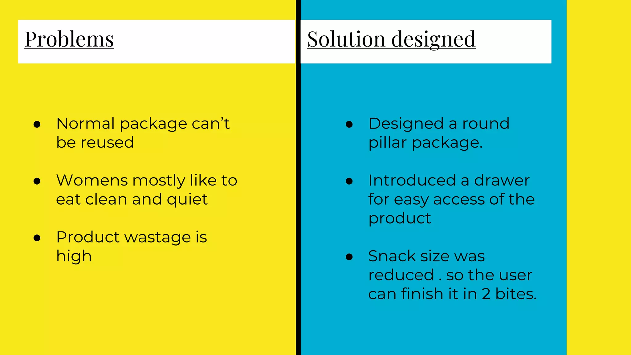 Problems
● Normal package can’t
be reused
● Womens mostly like to
eat clean and quiet
● Product wastage is
high
Solution designed
● Designed a round
pillar package.
● Introduced a drawer
for easy access of the
product
● Snack size was
reduced . so the user
can finish it in 2 bites.
 