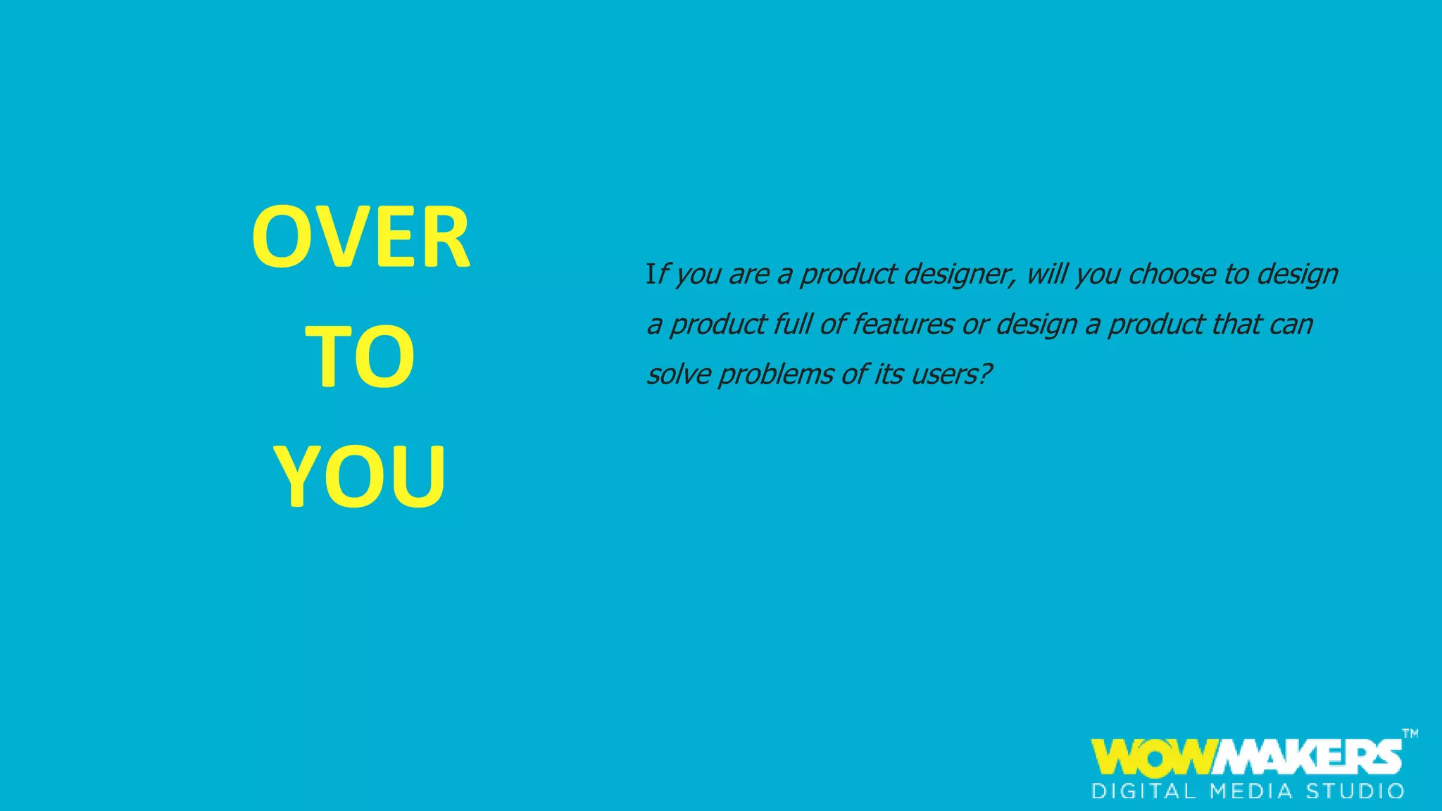 OVER
TO
YOU
If you are a product designer, will you choose to design
a product full of features or design a product that can
solve problems of its users?
 