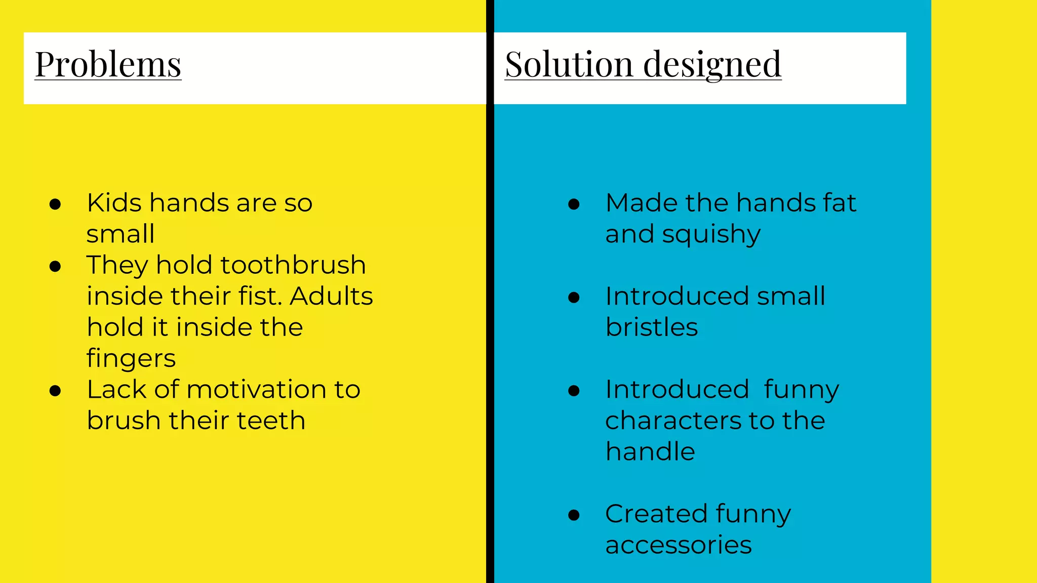 Problems
● Kids hands are so
small
● They hold toothbrush
inside their fist. Adults
hold it inside the
fingers
● Lack of motivation to
brush their teeth
Solution designed
● Made the hands fat
and squishy
● Introduced small
bristles
● Introduced funny
characters to the
handle
● Created funny
accessories
 