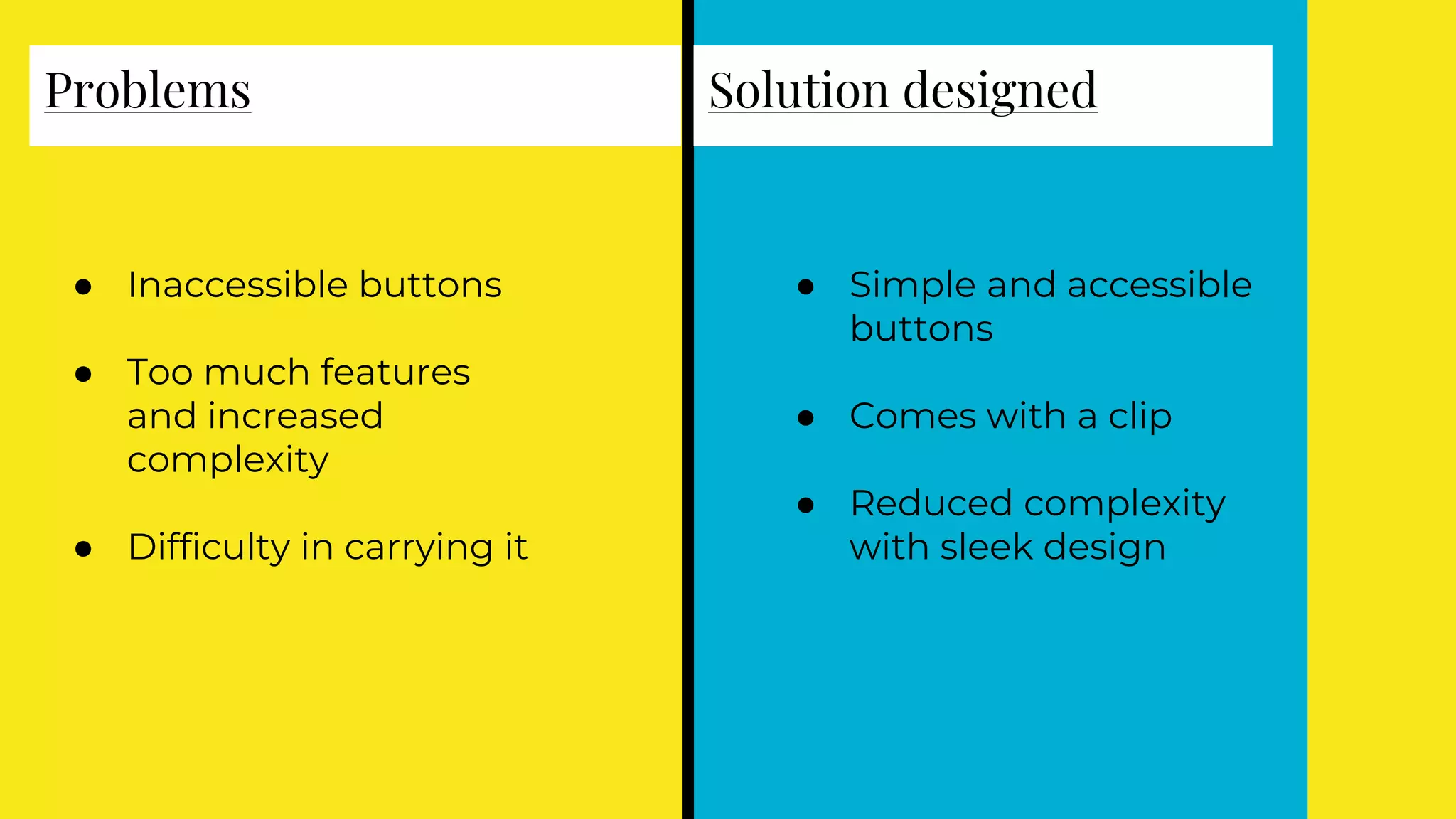Problems
● Inaccessible buttons
● Too much features
and increased
complexity
● Difficulty in carrying it
Solution designed
● Simple and accessible
buttons
● Comes with a clip
● Reduced complexity
with sleek design
 
