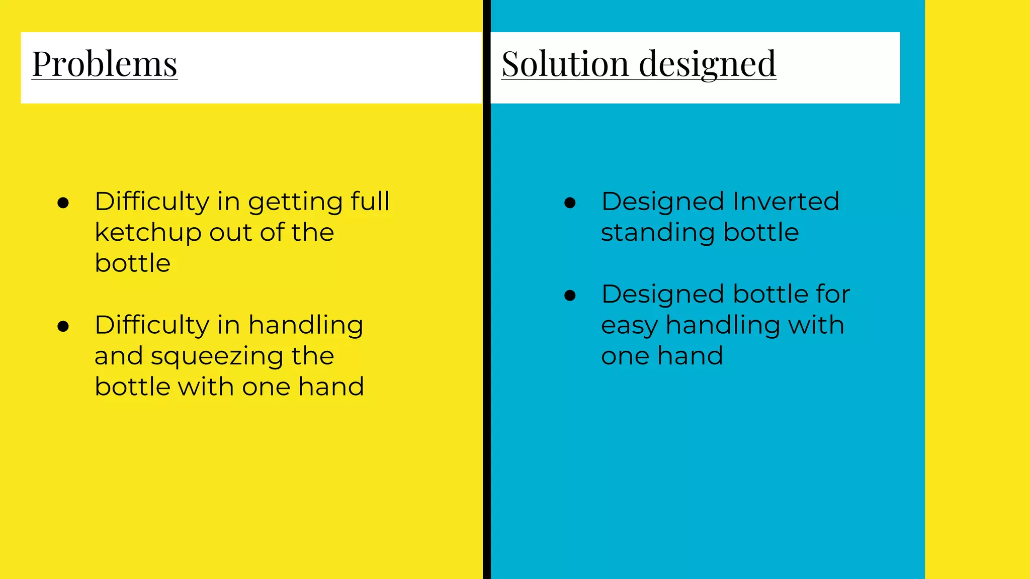 ● Difficulty in getting full
ketchup out of the
bottle
● Difficulty in handling
and squeezing the
bottle with one hand
● Designed Inverted
standing bottle
● Designed bottle for
easy handling with
one hand
Problems Solution designed
 