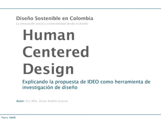Diseño Sostenible en Colombia
                La innovación social y sostenibilidad desde el diseño




                    Human
                    Centered
                    Design
                    Explicando la propuesta de IDEO como herramienta de
                    investigación de diseño

                Autor: D.I./MSc. Oscar Andrés Cuervo




Página: 1de26
 
